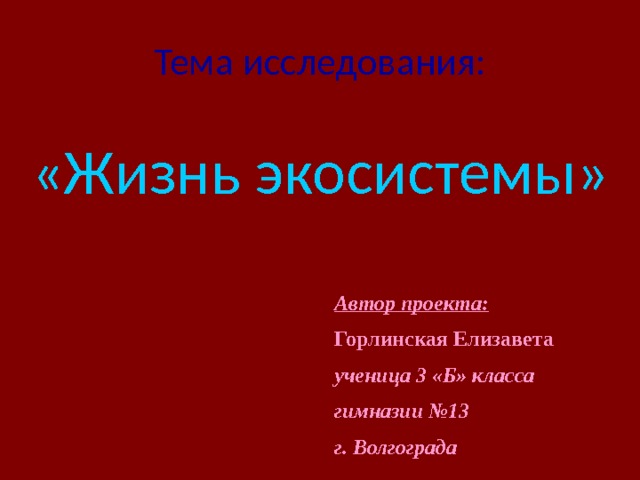 Тема исследования:   «Жизнь экосистемы» Автор проекта: Горлинская Елизавета ученица 3 «Б» класса гимназии №13 г. Волгограда  