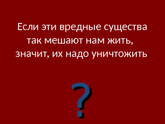  Если эти вредные существа так мешают нам жить,  значит, их надо уничтожить   ? 