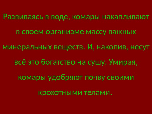 Развиваясь в воде, комары накапливают в своем организме массу важных минеральных веществ. И, накопив, несут всё это богатство на сушу. Умирая, комары удобряют почву своими крохотными телами.  