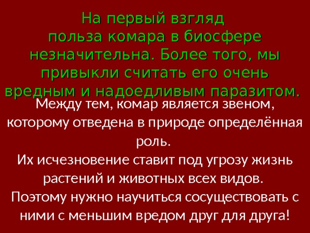 На первый взгляд польза комара в биосфере незначительна. Более того, мы привыкли считать его очень вредным и надоедливым паразитом.    Между тем, комар является звеном, которому отведена в природе определённая роль.  Их исчезновение ставит под угрозу жизнь растений и животных всех видов.  Поэтому нужно научиться сосуществовать с ними с меньшим вредом друг для друга! 