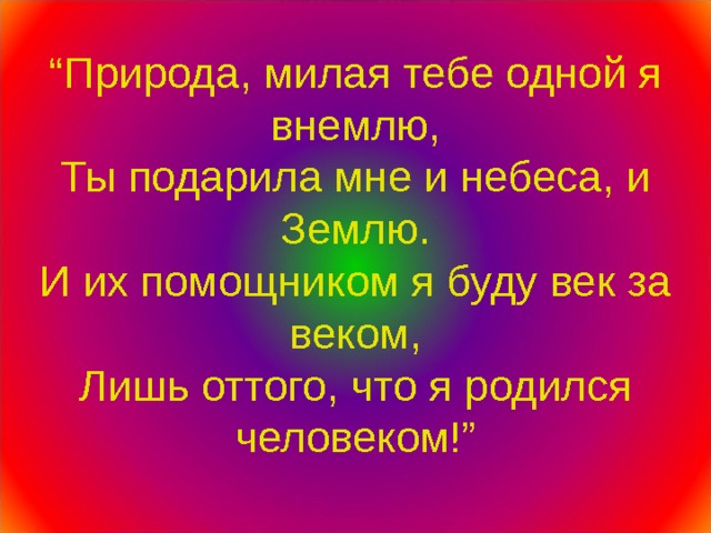 “ Природа, милая тебе одной я внемлю,  Ты подарила мне и небеса, и Землю.  И их помощником я буду век за веком,  Лишь оттого, что я родился человеком!” 