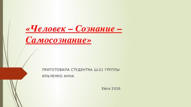  «Человек – Сознание –Самосознание» ПРИГОТОВИЛА СТУДЕНТКА Ш-21 ГРУППЫ ИЛЬЧЕНКО АННА  Ейск 2016. 
