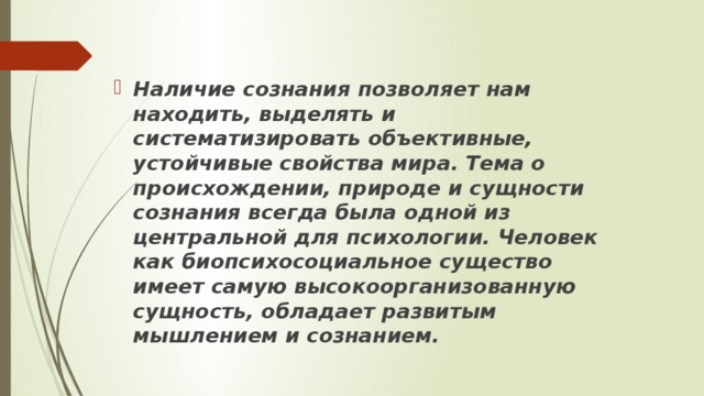 Наличие сознания позволяет нам находить, выделять и систематизировать объективные, устойчивые свойства мира. Тема о происхождении, природе и сущности сознания всегда была одной из центральной для психологии. Человек как биопсихосоциальное существо имеет самую высокоорганизованную сущность, обладает развитым мышлением и сознанием. 