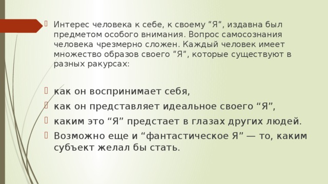 Интерес человека к себе, к своему “Я”, издавна был предметом особого внимания. Вопрос самосознания человека чрезмерно сложен. Каждый человек имеет множество образов своего “Я”, которые существуют в разных ракурсах: как он воспринимает себя, как он представляет идеальное своего “Я”, каким это “Я” предстает в глазах других людей. Возможно еще и “фантастическое Я” — то, каким субъект желал бы стать. 