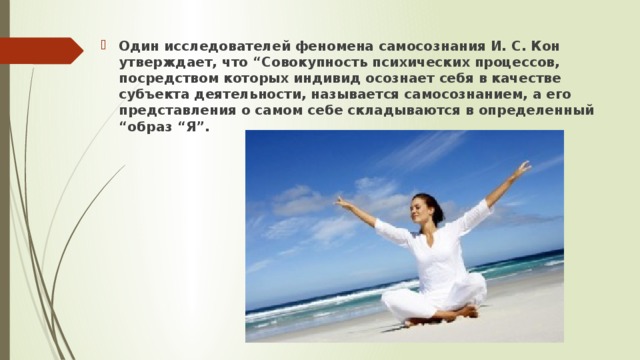 Один исследователей феномена самосознания И. С. Кон утверждает, что “Совокупность психических процессов, посредством которых индивид осознает себя в качестве субъекта деятельности, называется самосознанием, а его представления о самом себе складываются в определенный “образ “Я”. 