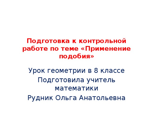 Подготовка к контрольной работе по теме «Применение подобия» Урок геометрии в 8 классе Подготовила учитель математики Рудник Ольга Анатольевна 