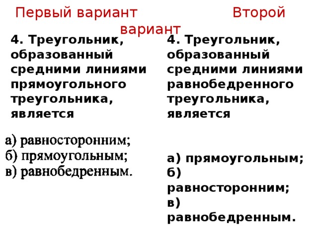 Первый вариант Второй вариант 4. Треугольник, образованный средними линиями прямоугольного треугольника, является 4. Треугольник, образованный средними линиями равнобедренного треугольника, является   а) прямоугольным; б) равносторонним; в) равнобедренным. 