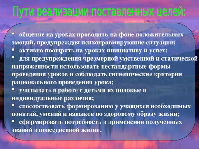 общение на уроках проводить на фоне положительных эмоций, предупреждая психотравмирующие ситуации; активно поощрять на уроках инициативу и успех; для предупреждения чрезмерной умственной и статической напряженности использовать нестандартные формы проведения уроков и соблюдать гигиенические критерии рационального проведения урока; учитывать в работе с детьми их половые и индивидуальные различия; способствовать формированию у учащихся необходимых понятий, умений и навыков по здоровому образу жизни; сформировать потребность в применении полученных знаний в повседневной жизни. 