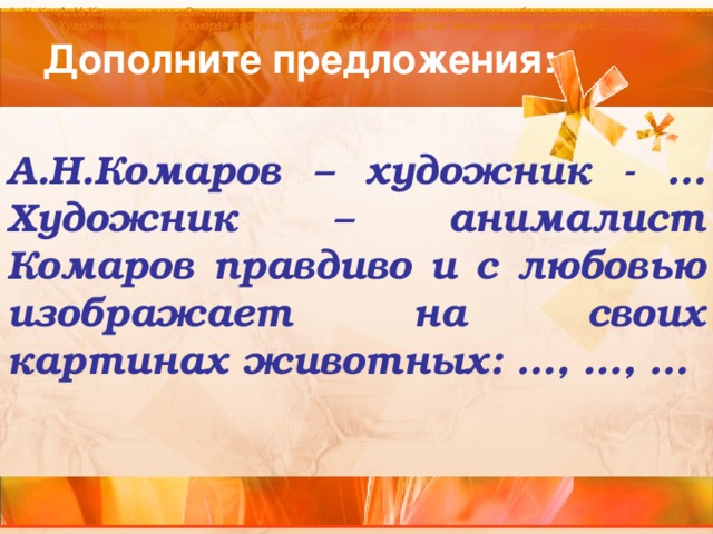 А. Н. Комаров – художник - …. Он изучал …, их поведение в природе, делился своими наблюдениями с помощью кисти и холста.  А. Н. Комаров – художник - …. Художник-анималист Комаров правдиво и с любовью изображает на своих картинах животных: …, …, … А. Н. Комаров – художник - …. Художник-анималист Комаров правдиво и с любовью изображает на своих картинах животных: …, …, … Дополните предложения:  А.Н.Комаров – художник - … Художник – анималист Комаров правдиво и с любовью изображает на своих картинах животных: …, …, …