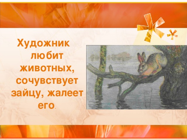 Художник любит животных, сочувствует зайцу, жалеет его .