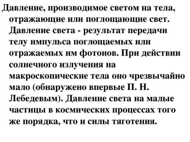 Давление, производимое светом на тела, отражающие или поглощающие свет. Давление света - результат передачи телу импульса поглощаемых или отражаемых им фотонов. При действии солнечного излучения на макроскопические тела оно чрезвычайно мало (обнаружено впервые П. Н. Лебедевым). Давление света на малые частицы в космических процессах того же порядка, что и силы тяготения. 