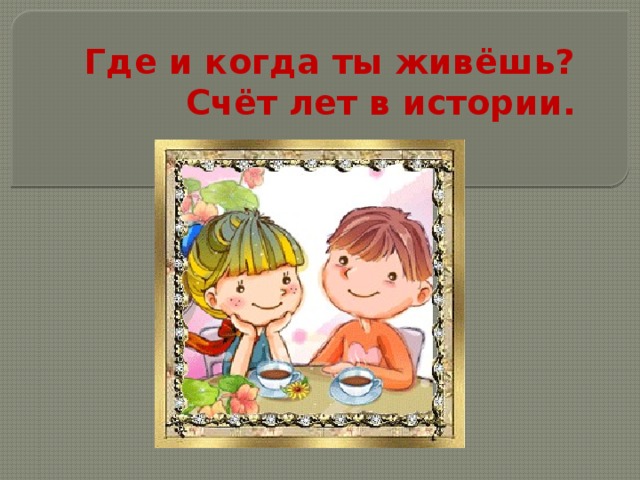 Где и когда ты живёшь? Счёт лет в истории. 