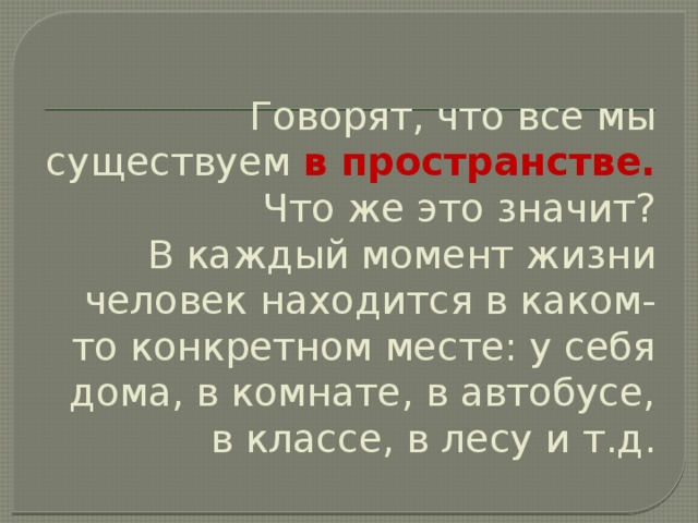 Говорят, что все мы существуем в пространстве.  Что же это значит?  В каждый момент жизни человек находится в каком-то конкретном месте: у себя дома, в комнате, в автобусе, в классе, в лесу и т.д. 