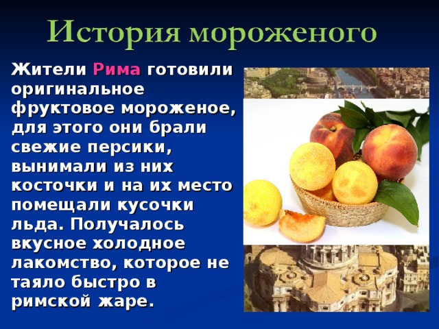Жители Рима готовили оригинальное фруктовое мороженое, для этого они брали свежие персики, вынимали из них косточки и на их место помещали кусочки льда. Получалось вкусное холодное лакомство, которое не таяло быстро в римской жаре.  