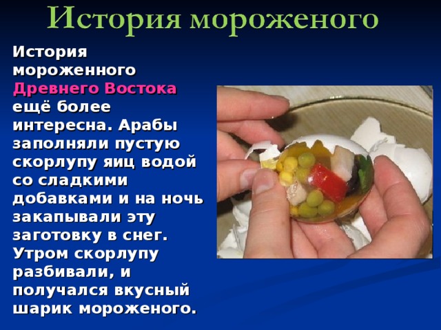 История мороженного Древнего Востока ещё более интересна. Арабы заполняли пустую скорлупу яиц водой со сладкими добавками и на ночь закапывали эту заготовку в снег. Утром скорлупу разбивали, и получался вкусный шарик мороженого. 