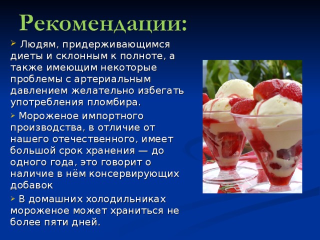  Людям, придерживающимся диеты и склонным к полноте, а также имеющим некоторые проблемы с артериальным давлением желательно избегать употребления пломбира.  Мороженое импортного производства, в отличие от нашего отечественного, имеет большой срок хранения — до одного года, это говорит о наличие в нём консервирующих добавок  В домашних холодильниках мороженое может храниться не более пяти дней. 