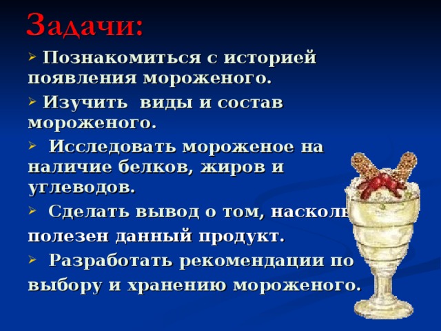  Познакомиться с историей появления мороженого.  Изучить виды и состав мороженого.  Исследовать мороженое на наличие белков, жиров и углеводов.  Сделать вывод о том,  насколько полезен данный продукт.  Разработать рекомендации по выбору и хранению мороженого.   