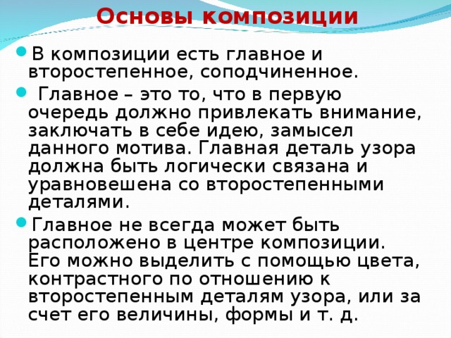 Основы композиции В композиции есть главное и второстепенное, соподчиненное.  Главное – это то, что в первую очередь должно привлекать внимание, заключать в себе идею, замысел данного мотива. Главная деталь узора должна быть логически связана и уравновешена со второстепенными деталями. Главное не всегда может быть расположено в центре композиции. Его можно выделить с помощью цвета, контрастного по отношению к второстепенным деталям узора, или за счет его величины, формы и т. д.  