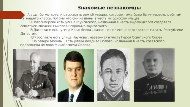 Знакомые незнакомцы  А еще бы мы хотели рассказать вам об улицах, которые тоже были бы интересны ребятам из нашего класса, потому что они названы в честь их однофамильцев.  В Новосибирске есть улица Жуковского, названная в честь выдающегося создателя советской авиации Николая Егоровича Жуковского.  В Дагестане есть улица Казанбиева , названная в честь председателя палаты Республики Дагестан.  В Ярославле есть улица Наумова , названная в честь Героя Советского Союза.  На севере Москвы , есть улица комдива Орлова, названная в честь советского полковника Фёдора Михайловича Орлова. 