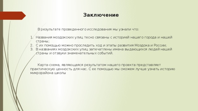 Заключение  В результате проведенного исследования мы узнали что: Названия моздокских улиц тесно связаны с историей нашего города и нашей страны; С их помощью можно проследить ход и этапы развития Моздока и России; В названиях моздокских улиц запечатлены имена выдающихся людей нашей страны и отзвуки знаменательных событий.  Карта-схема, являющаяся результатом нашего проекта представляет практическую ценность для нас. С ее помощью мы сможем лучше узнать историю микрорайона школы  
