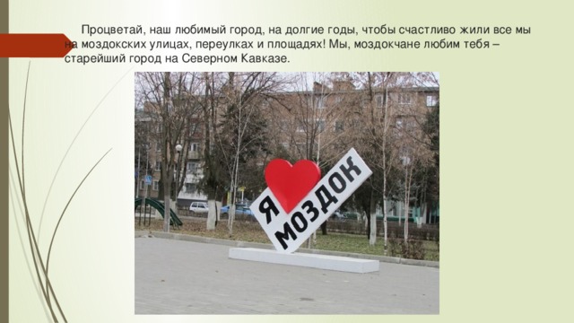  Процветай, наш любимый город, на долгие годы, чтобы счастливо жили все мы на моздокских улицах, переулках и площадях! Мы, моздокчане любим тебя – старейший город на Северном Кавказе. 