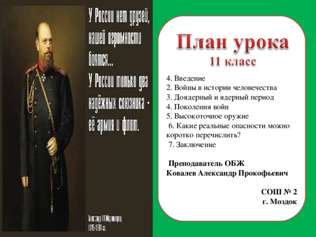 4. Введение 2. Войны в истории человечества 3. Доядерный и ядерный период 4. Поколения войн 5. Высокоточное оружие  6. Какие реальные опасности можно коротко перечислить?  7. Заключение  Преподаватель ОБЖ Ковалев Александр Прокофьевич СОШ № 2 г. Моздок  