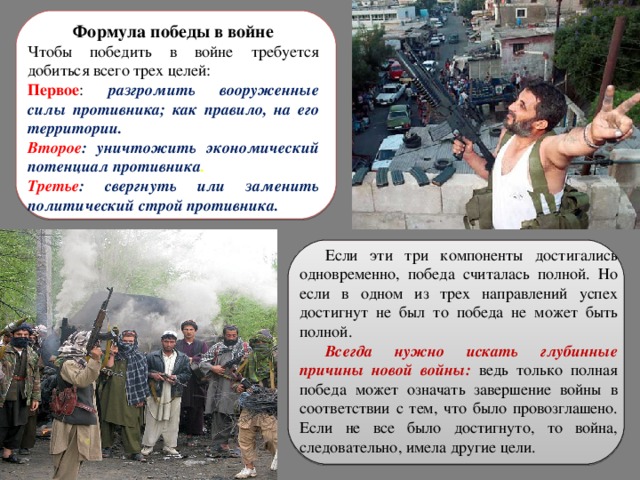 Формула победы в войне Чтобы победить в войне требуется добиться всего трех целей: Первое : разгромить вооруженные силы противника; как правило, на его территории. Второе : уничтожить экономический потенциал противника . Третье :  свергнуть или заменить политический строй противника.  Если эти три компоненты достигались одновременно, победа считалась полной. Но если в одном из трех направлений успех достигнут не был то победа не может быть полной. Всегда нужно искать глубинные причины новой войны: ведь только полная победа может означать завершение войны в соответствии с тем, что было провозглашено. Если не все было достигнуто, то война, следовательно, имела другие цели. 