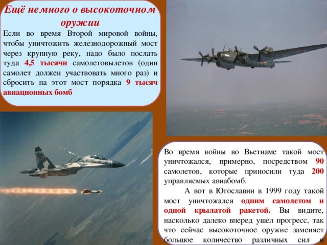Ещё немного о высокоточном оружии Если во время Второй мировой войны, чтобы уничтожить железнодорожный мост через крупную реку, надо было послать туда 4,5 тысячи  самолетовылетов (один самолет должен участвовать много раз) и сбросить на этот мост порядка 9 тысяч авиационных бомб Во время войны во Вьетнаме такой мост уничтожался, примерно, посредством 90  самолетов, которые приносили туда 200  управляемых авиабомб.  А вот в Югославии в 1999 году такой мост уничтожался одним самолетом и одной крылатой ракетой. Вы видите, насколько далеко вперед ушел прогресс, так что сейчас высокоточное оружие заменяет большое количество различных сил и средств . 