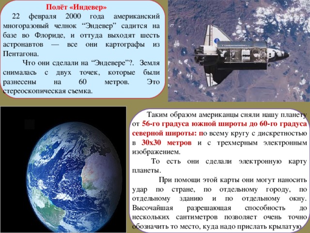Полёт «Индевер»   22 февраля 2000 года американский многоразовый челнок “Эндевер” садится на базе во Флориде, и оттуда выходят шесть астронавтов — все они картографы из Пентагона.  Что они сделали на “Эндевере”?. Земля снималась с двух точек, которые были разнесены на 60 метров. Это стереоскопическая съемка.  Таким образом американцы сняли нашу планету от 56-го градуса южной широты до 60-го градуса северной широты: п о всему кругу с дискретностью в 30х30 метров и с трехмерным электронным изображением.  То есть они сделали электронную карту планеты.  При помощи этой карты они могут наносить удар по стране, по отдельному городу, по отдельному зданию и по отдельному окну. Высочайшая разрешающая способность до нескольких сантиметров позволяет очень точно обозначить то место, куда надо прислать крылатую  ракету. 