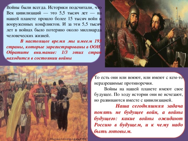 Войны были всегда. Историки подсчитали, что Век цивилизаций — это 5,5 тысяч лет — на нашей планете прошло более 15 тысяч войн и вооруженных конфликтов. И за эти 5,5 тысяч лет в войнах было потеряно около миллиарда человеческих жизней.  В настоящее время мы имеем 193 страны, которые зарегистрированы в ООН. Обратите внимание: 1/3 этих стран находится в состоянии войны То есть они или воюют, или имеют с кем-то неразрешимые противоречия.  Войны на нашей планете имеют свое будущее. По ходу истории они не исчезают, но развиваются вместе с цивилизацией.  Наша сегодняшняя задача понять не будущее войн, а войны будущего: какие войны ожидают Россию в будущем, и к чему надо быть готовым.  