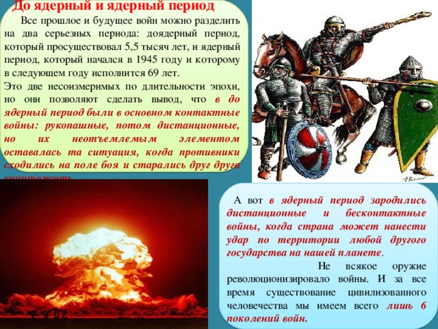До ядерный и ядерный период   Все прошлое и будущее войн можно разделить на два серьезных периода: доядерный период, который просуществовал 5,5 тысяч лет, и ядерный период, который начался в 1945 году и которому в следующем году исполнится 69 лет. Это две несоизмеримых по длительности эпохи, но они позволяют сделать вывод, что в до ядерный период были в основном контактные войны: рукопашные, потом дистанционные, но их неотъемлемым элементом оставалась та ситуация, когда противники сходились на поле боя и старались друг друга уничтожить   А вот в ядерный период зародились дистанционные и бесконтактные войны, когда страна может нанести удар по территории любой другого государства на нашей планете .  Не всякое оружие революционизировало войны. И за все время существование цивилизованного человечества мы имеем всего лишь 6 поколений войн. 