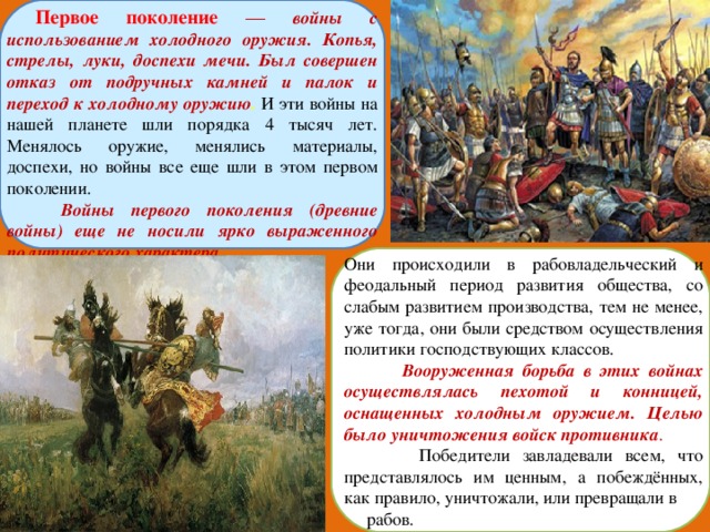 Первое поколение  — войны с использованием холодного оружия. Копья, стрелы, луки, доспехи мечи. Был совершен отказ от подручных камней и палок и переход к холодному оружию . И эти войны на нашей планете шли порядка 4 тысяч лет. Менялось оружие, менялись материалы, доспехи, но войны все еще шли в этом первом поколении.     Войны первого поколения (древние войны) еще не носили ярко выраженного политического характера. Они происходили в рабовладельческий и феодальный период развития общества, со слабым развитием производства, тем не менее, уже тогда, они были средством осуществления политики господствующих классов.  Вооруженная борьба в этих войнах осуществлялась пехотой и конницей, оснащенных холодным оружием. Целью было уничтожения войск противника .  Победители завладевали всем, что представлялось им ценным, а побеждённых, как правило, уничтожали, или превращали в  рабов. 