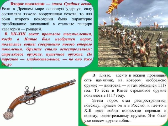  Второе поколение — эпоха Средних веков . Если в Древнем мире основную ударную силу составляла тяжело вооруженная пехота, то для войн второго поколения было характерно преобладание закованной в стальные панцири кавалерии — рыцарей.  В XII-XIII веках прошлого тысячелетия, когда в Китае был изобретен порох, появились войны совершенно нового второго поколения. Оружие стало огнестрельным: стрелковое оружие, пушечное оружие. Не нарезное — гладкоствольное, — но оно уже было  совершенно другим.  В Китае, где-то в южной провинции есть памятник, на котором изображено оружие — винтовка — и там обозначен 1117 год. То есть в Китае стрелковое оружие появилось в 1117 году. Затем порох стал распространяться повсюду, пришел он и в Россию, и где-то в XIII веке войны полностью перешли к новому, огнестрельному оружию. Это были уже совсем другие войны. 