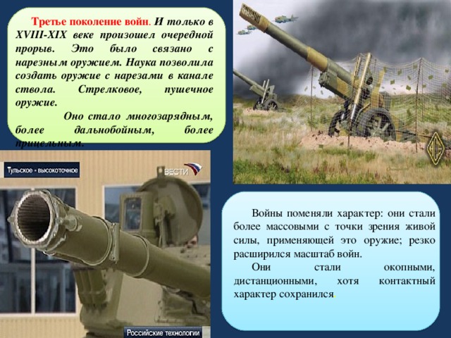  Третье поколение войн . И только в XVIII-XIX веке произошел очередной прорыв. Это было связано с нарезным оружием. Наука позволила создать оружие с нарезами в канале ствола. Стрелковое, пушечное оружие.  Оно стало многозарядным, более дальнобойным, более прицельным.  Войны поменяли характер: они стали более массовыми с точки зрения живой силы, применяющей это оружие; резко расширился масштаб войн. Они стали окопными, дистанционными, хотя контактный характер сохранился . 
