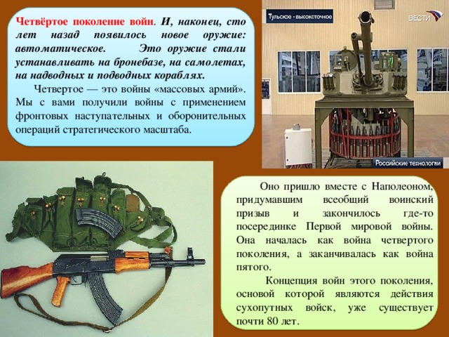 Четвёртое поколение войн . И, наконец, сто лет назад появилось новое оружие: автоматическое. Это оружие стали устанавливать на бронебазе, на самолетах, на надводных и подводных кораблях.  Четвертое — это войны «массовых армий». Мы с вами получили войны с применением фронтовых наступательных и оборонительных операций стратегического масштаба.  Оно пришло вместе с Наполеоном, придумавшим всеобщий воинский призыв и закончилось где-то посерединке Первой мировой войны. Она началась как война четвертого поколения, а заканчивалась как война пятого.  Концепция войн этого поколения, основой которой являются действия сухопутных войск, уже существует почти 80 лет. 