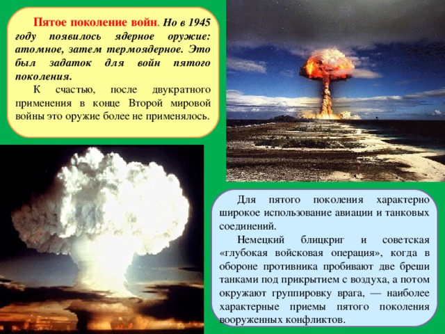 Пятое поколение войн . Но в 1945 году появилось ядерное оружие: атомное, затем термоядерное. Это был задаток для войн пятого поколения. К счастью, после двукратного применения в конце Второй мировой войны это оружие более не применялось. Для пятого поколения характерно широкое использование авиации и танковых соединений. Немецкий блицкриг и советская «глубокая войсковая операция», когда в обороне противника пробивают две бреши танками под прикрытием с воздуха, а потом окружают группировку врага, — наиболее характерные приемы пятого поколения вооруженных конфликтов. 