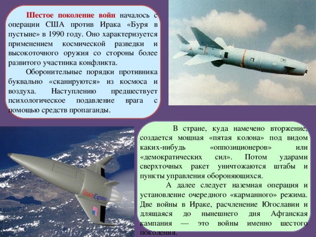  Шестое поколение войн началось с операции США против Ирака «Буря в пустыне» в 1990 году. Оно характеризуется применением космической разведки и высокоточного оружия со стороны более развитого участника конфликта.  Оборонительные порядки противника буквально «сканируются» из космоса и воздуха. Наступлению предшествует психологическое подавление врага с помощью средств пропаганды.  В стране, куда намечено вторжение, создается мощная «пятая колона» под видом каких-нибудь «оппозиционеров» или «демократических сил». Потом ударами сверхточных ракет уничтожаются штабы и пункты управления обороняющихся.  А далее следует наземная операция и установление очередного «карманного» режима. Две войны в Ираке, расчленение Югославии и длящаяся до нынешнего дня Афганская кампания — это войны именно шестого поколения.   