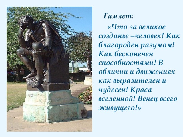 Гамлет :  «Что за великое созданье –человек! Как благороден разумом! Как бесконечен способностями! В обличии и движениях как выразителен и чудесен! Краса вселенной! Венец всего живущего!»  