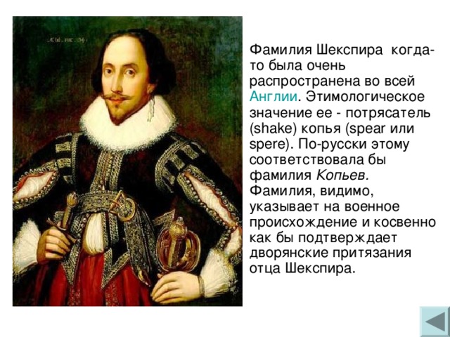 о Фамилия Шекспира когда-то была очень распространена во всей Англии . Этимологическое значение ее - потрясатель (shake) копья (spear или spere). По-русски этому соответствовала бы фамилия Копьев. Фамилия, видимо, указывает на военное происхождение и косвенно как бы подтверждает дворянские притязания отца Шекспира. 