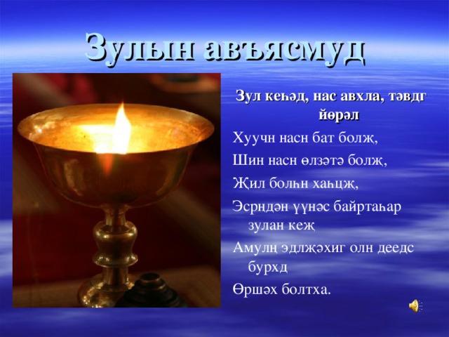 Зулын авъясмуд Зул кеһәд, нас авхла, тәвдг йөрәл Хуучн насн бат болҗ, Шин насн өлзәтә болҗ, Җил болһн хаһцҗ, Эсрңдән үүнәс байртаһар зулан кеҗ Амулң эдлҗәхиг олн деедс бурхд Өршәх болтха. 