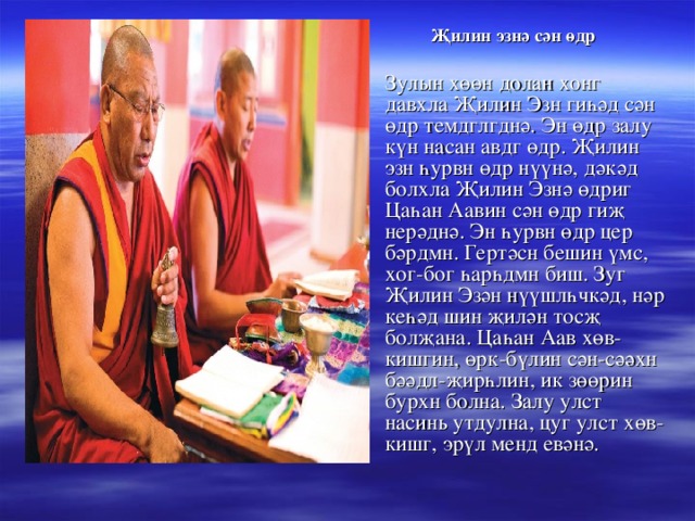 Җилин эзнә сән өдр   Зулын хөөн долан хонг давхла Җилин Эзн гиһәд сән өдр темдглгднә. Эн өдр залу күн насан авдг өдр. Җилин эзн һурвн өдр нүүнә, дәкәд болхла Җилин Эзнә өдриг Цаһан Аавин сән өдр гиҗ нерәднә. Эн һурвн өдр цер бәрдмн. Гертәсн бешин үмс, хог-бог һарһдмн биш. Зуг Җилин Эзән нүүшлһчкәд, нәр кеһәд шин җилән тосҗ болҗана. Цаһан Аав хөв-кишгин, өрк-бүлин сән-сәәхн бәәдл-җирһлин, ик зөөрин бурхн болна. Залу улст насинь утдулна, цуг улст хөв-кишг, эрүл менд евәнә. 