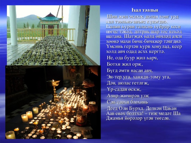  Һал тәәлһн  Шин җил эклхәс долан хонг урд һал тәәлһнә авъяс күцәгднә. Һалын һурвн таласнь һуйрар кесн цөгцс тәвәд, дотрнь шар тос кеһәд шатана. Шатҗах һалд өвчләд алсн хөөнә махн бичк-бичкнәр тәвгднә. Үмсинь гертән һурв хонулад, кеер холд авч одад асхх кергтә.  Не, ода буур җил һарч,  Ботхн җил орҗ,  Бүгд әмтн насан авч,  Эн-тер уга, ханядн-тому уга,  Дән, аюлас гетлгҗ,  Үр-садан өскҗ,  Ачнр-җичнрән үзҗ  Сән-сәәхн бәәхинь  Деед Олн Бурхд, Делкән Цаһан Аав евәх болтха! – гиҗ медәт Ша Джамья йөрәләр үгән төгсәв. 