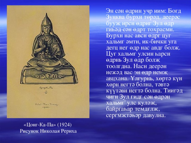  Эн сән өдрин учр иим: Богд Зуңква бурхн төрәд, деерәс бууҗ ирсн өдриг Зул өдр гиһәд сән өдрт тохрасмн. Бурхн нас авсн өдрг цуг хальмг әмтн, ик-бичкн уга дегц нег өдр нас авдг болҗ. Цуг хальмг улсин һарсн өдрнь Зул өдр болҗ тоолгдна. Насн деерән нежәд вас эн өдр немҗ авцхана. Үлгурнь, хөртә күн хөрн негтә болна, тәвтә күүтәвн негтә болна. Тиигәд чигн Зул гидг сән өдрән хальмг' улс куләҗ, байргаһар темдглҗ, сергмҗтәһәр давулна. «Цонг-Ка-Па» (1924) Рисунок Николая Рериха 