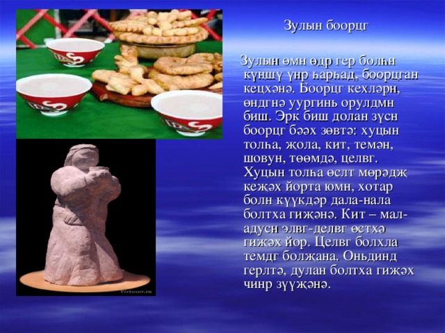  Зулын боорцг  Зулын өмн өдр гер болһн күңшү үнр һарһад, боорцган кецхәнә. Боорцг кехләрн, өндгнә уургинь орулдмн биш. Эрк биш долан зүсн боорцг бәәх зөвтә: хуцын толһа, җола, кит, темән, шовун, төөмдә, целвг. Хуцын толһа өслт мөрәдҗ кеҗәх йорта юмн, хотар болн күүкдәр дала-нала болтха гиҗәнә. Кит – мал-адусн элвг-делвг өстхә гиҗәх йор. Целвг болхла темдг болҗана. Оньдинд герлтә, дулан болтха гиҗәх чинр зүүҗәнә. 
