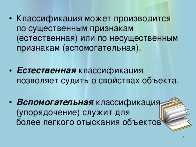 Классификация может производится  по существенным признакам (естественная) или по несущественным признакам (вспомогательная).   Естественная классификация позволяет судить о свойствах объекта.   Вспомогательная классификация (упорядочение) служит для  более легкого отыскания объектов