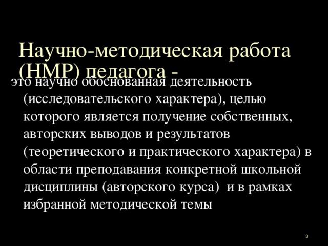 Научно-методическая работа (НМР) педагога - это научно обоснованная деятельность (исследовательского характера), целью которого является получение собственных, авторских выводов и результатов (теоретического и практического характера) в области преподавания конкретной школьной дисциплины (авторского курса) и в рамках избранной методической темы  