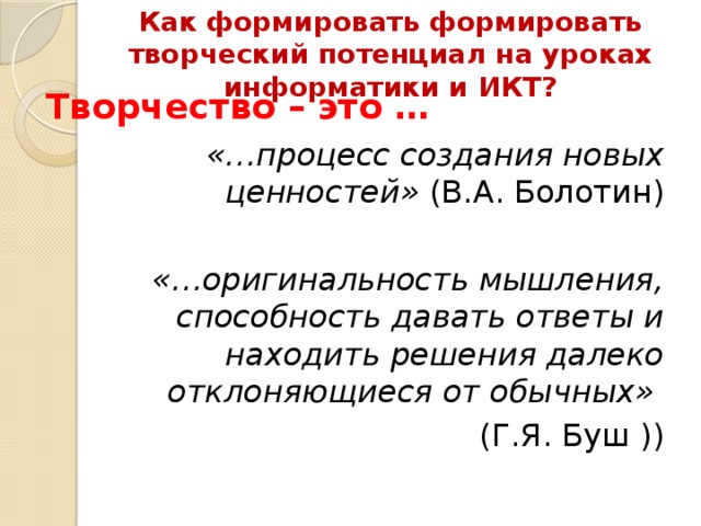 Как формировать формировать творческий потенциал на уроках информатики и ИКТ?   Творчество – это … «…процесс создания новых ценностей» (В.А. Болотин) «…оригинальность мышления, способность давать ответы и находить решения далеко отклоняющиеся от обычных»  (Г.Я. Буш )) 