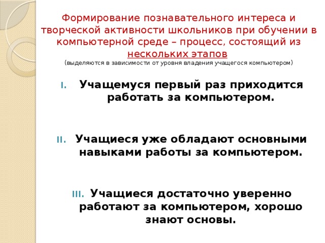 Формирование познавательного интереса и творческой активности школьников при обучении в компьютерной среде – процесс, состоящий из нескольких этапов   (выделяются в зависимости от уровня владения учащегося компьютером) Учащемуся первый раз приходится работать за компьютером.    Учащиеся уже обладают основными навыками работы за компьютером.    Учащиеся достаточно уверенно работают за компьютером, хорошо знают основы.   