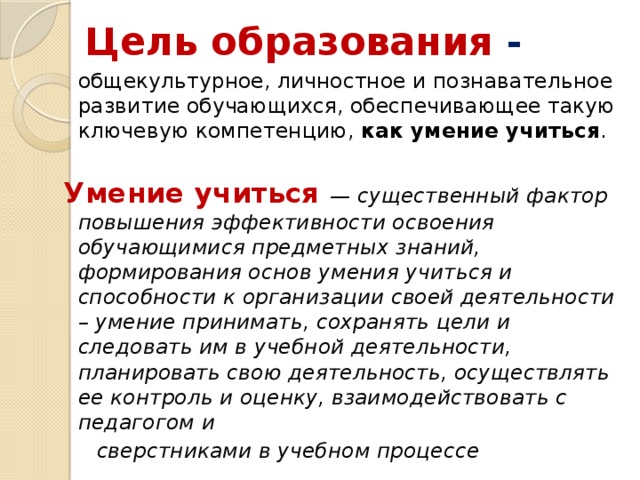 Цель образования -  общекультурное, личностное и познавательное развитие обучающихся, обеспечивающее такую ключевую компетенцию,  как умение учиться . Умение учиться — существенный фактор повышения эффективности освоения обучающимися предметных знаний, формирования основ умения учиться и способности к организации своей деятельности – умение принимать, сохранять цели и следовать им в учебной деятельности, планировать свою деятельность, осуществлять ее контроль и оценку, взаимодействовать с педагогом и  сверстниками в учебном процессе 