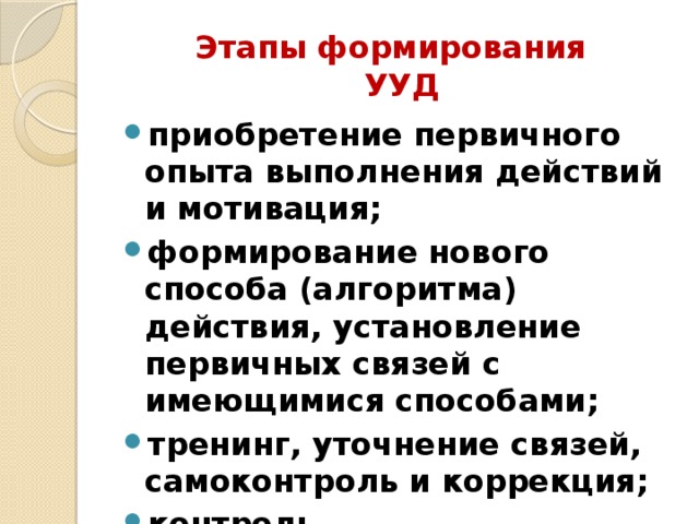 Этапы формирования  УУД приобретение первичного опыта выполнения действий и мотивация; формирование нового способа (алгоритма) действия, установление первичных связей с имеющимися способами; тренинг, уточнение связей, самоконтроль и коррекция; контроль.  